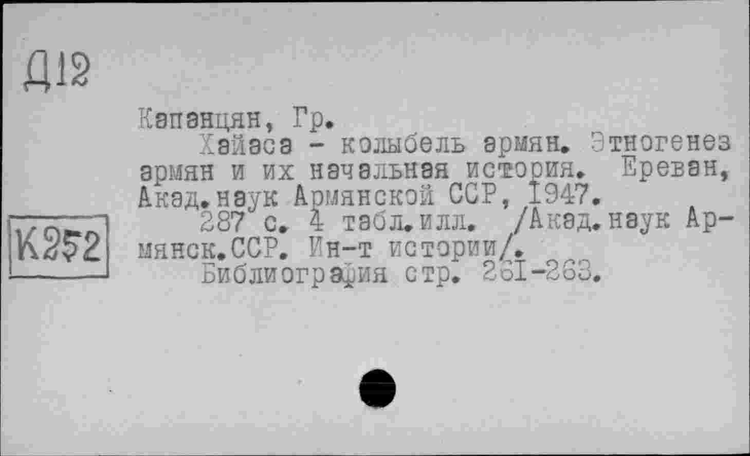 ﻿Д12
K2S2
Капанцян, Гр.
Хэйаса - колыбель армян. Этногенез армян и их начальная история. Ереван, Акад.наук Армянской ССР, 1947.
287 с. 4 табл. илл. /Акад, наук Армянок, ССР. Ин-т истории/.
Библиография стр. 261-263.